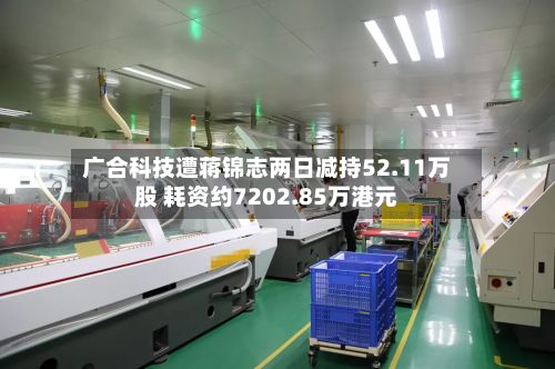 广合科技遭蒋锦志两日减持52.11万股 耗资约7202.85万港元-第2张图片