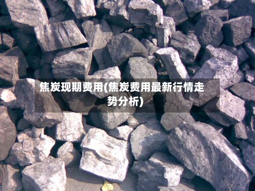 焦炭现期费用(焦炭费用最新行情走势分析)-第3张图片