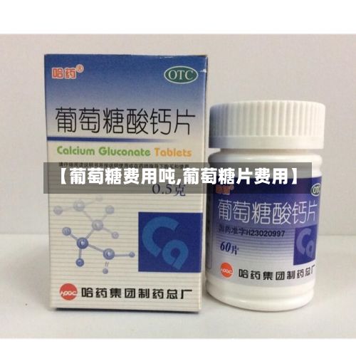 【葡萄糖费用吨,葡萄糖片费用】