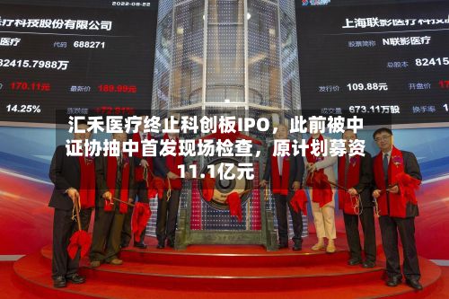 汇禾医疗终止科创板IPO，此前被中证协抽中首发现场检查，原计划募资11.1亿元