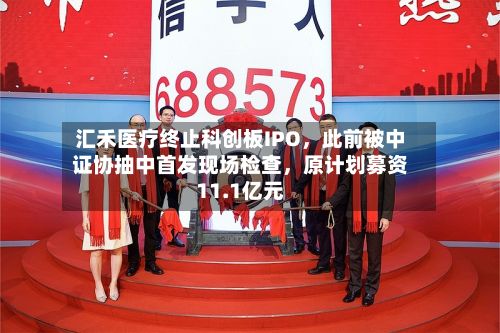 汇禾医疗终止科创板IPO，此前被中证协抽中首发现场检查	，原计划募资11.1亿元-第2张图片