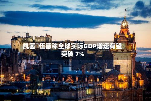 凯茜・伍德称全球实际GDP增速有望突破 7%-第3张图片