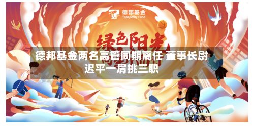 德邦基金两名高管同期离任 董事长尉迟平一肩挑三职