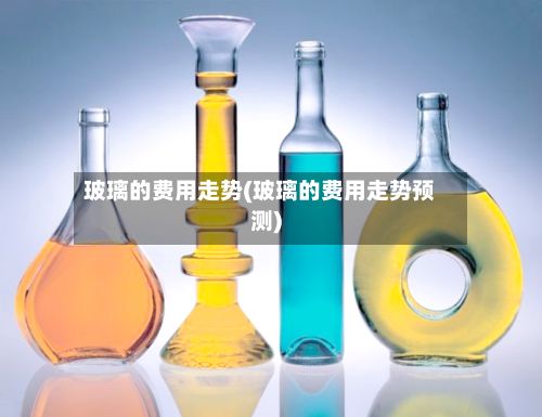 玻璃的费用走势(玻璃的费用走势预测)