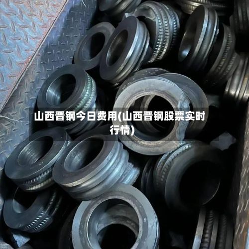 山西晋钢今日费用(山西晋钢股票实时行情)-第2张图片
