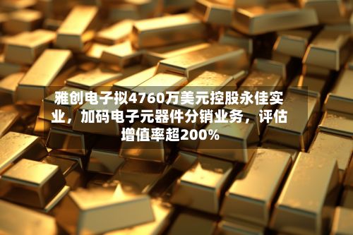 雅创电子拟4760万美元控股永佳实业，加码电子元器件分销业务，评估增值率超200%-第3张图片