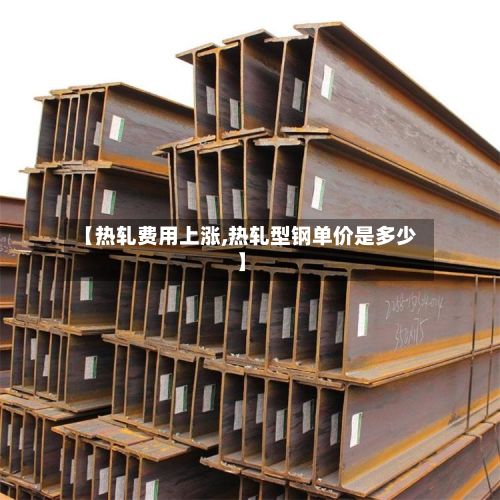 【热轧费用上涨,热轧型钢单价是多少】