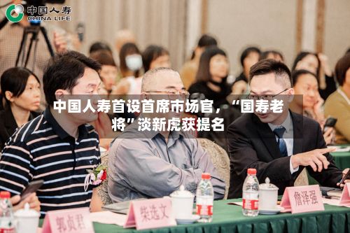 中国人寿首设首席市场官，“国寿老将”淡新虎获提名-第2张图片