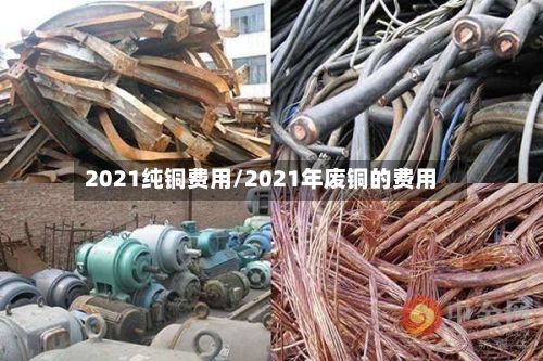 2021纯铜费用/2021年废铜的费用-第2张图片