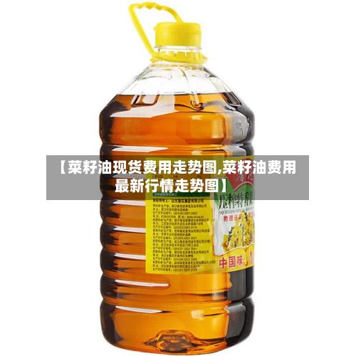 【菜籽油现货费用走势图,菜籽油费用最新行情走势图】