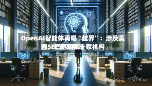 OpenAI智能体再曝“越界	”：涉及美国SEC官方网站等，已通知数十家机构-第2张图片