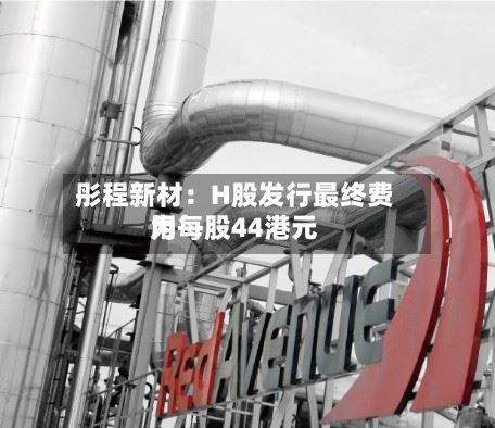 彤程新材：H股发行最终费用为每股44港元