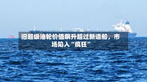 旧超级油轮价值飙升超过新造船，市场陷入“疯狂”-第2张图片