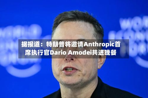 据报道：特朗普将邀请Anthropic首席执行官Dario Amodei共进晚餐