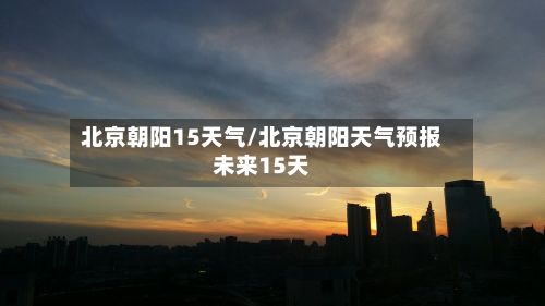 北京朝阳15天气/北京朝阳天气预报未来15天
