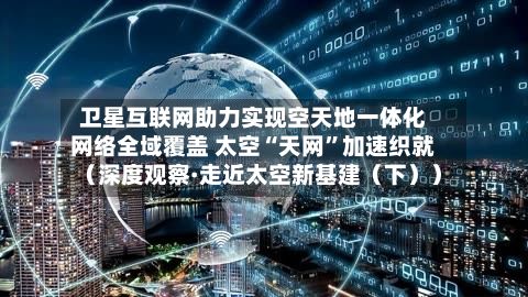 卫星互联网助力实现空天地一体化网络全域覆盖 太空“天网”加速织就（深度观察·走近太空新基建（下））