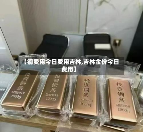 【铜费用今日费用吉林,吉林金价今日费用】-第2张图片