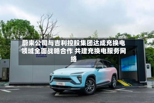 蔚来公司与吉利控股集团达成充换电领域全面战略合作 共建充换电服务网络
