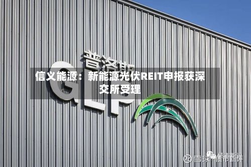 信义能源:新能源光伏REIT申报获深交所受理-第1张图片