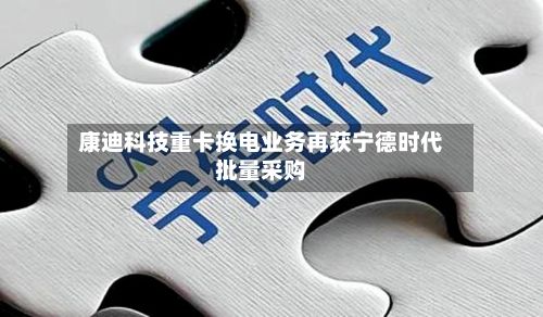 康迪科技重卡换电业务再获宁德时代批量采购