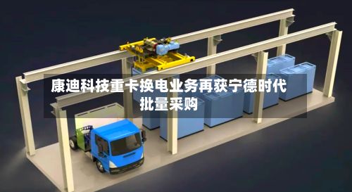 康迪科技重卡换电业务再获宁德时代批量采购-第2张图片