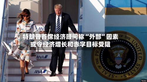 特朗普首席经济顾问称“外部	”因素或令经济增长和赤字目标受阻-第2张图片