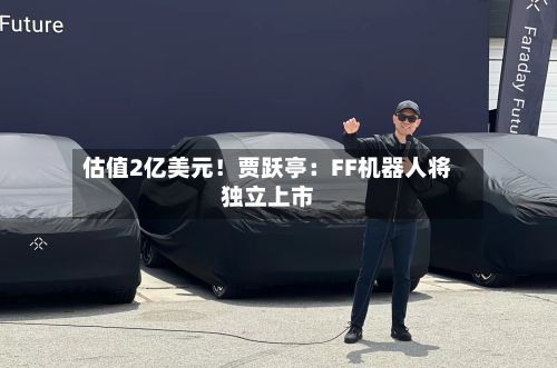 估值2亿美元！贾跃亭：FF机器人将独立上市