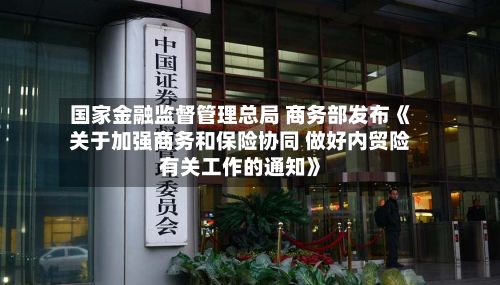 国家金融监督管理总局 商务部发布《关于加强商务和保险协同 做好内贸险有关工作的通知》-第2张图片