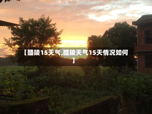 【醴陵15天气,醴陵天气15天情况如何】