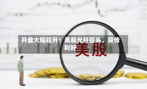 开盘大幅拉升！美股光纤巨头	，突传利好-第2张图片