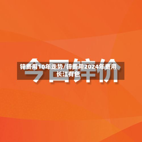 锌费用10年走势/锌费用2024年费用长江有色