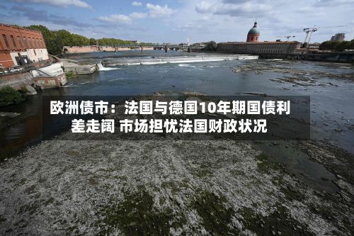 欧洲债市:法国与德国10年期国债利差走阔 市场担忧法国财政状况-第2张图片