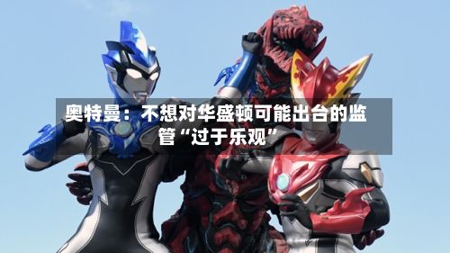 奥特曼：不想对华盛顿可能出台的监管“过于乐观	”-第2张图片