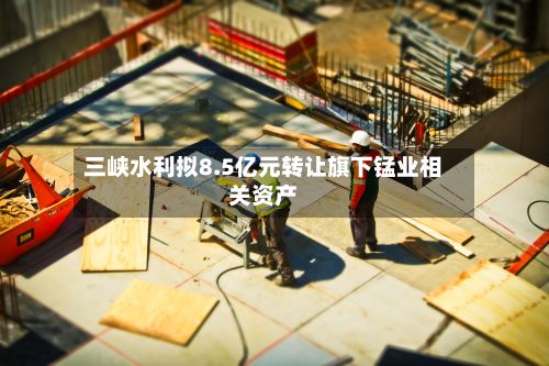 三峡水利拟8.5亿元转让旗下锰业相关资产-第2张图片
