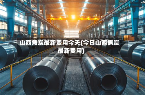山西焦炭最新费用今天(今日山西焦炭最新费用)-第2张图片