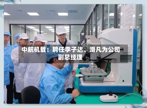 中航机载：聘任李子达、滑凡为公司副总经理-第1张图片