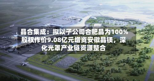 晶合集成：拟以子公司合肥晶为100%股权作价9.08亿元增资安徽晶镁，深化光罩产业链资源整合