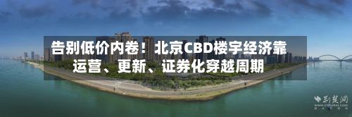告别低价内卷！北京CBD楼宇经济靠运营、更新、证券化穿越周期-第2张图片