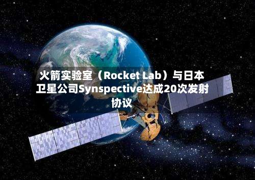 火箭实验室(Rocket Lab)与日本卫星公司Synspective达成20次发射协议