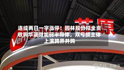 连续两日一字涨停！园林股份拟全资收购华澜微加码半导体，双亏损主体上演跨界并购-第1张图片