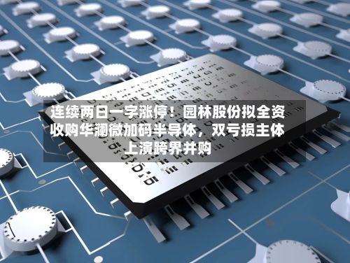 连续两日一字涨停！园林股份拟全资收购华澜微加码半导体	，双亏损主体上演跨界并购-第2张图片