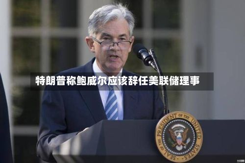 特朗普称鲍威尔应该辞任美联储理事-第3张图片