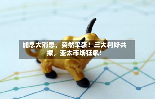 加息大消息，突然来袭！三大利好共振，亚太市场狂飙！