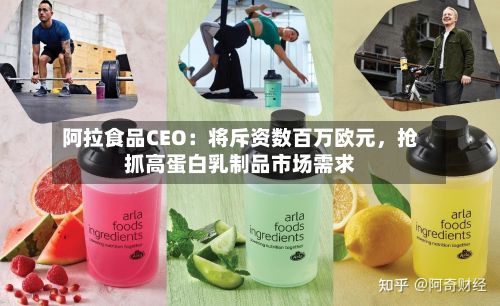 阿拉食品CEO：将斥资数百万欧元，抢抓高蛋白乳制品市场需求-第2张图片