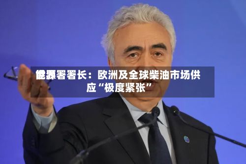 世界能源署署长：欧洲及全球柴油市场供应“极度紧张”-第2张图片