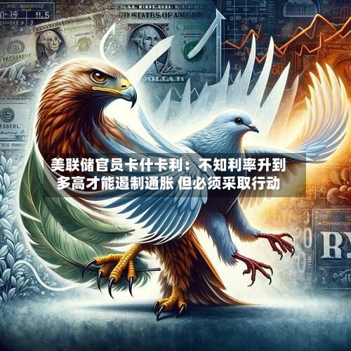 美联储官员卡什卡利:不知利率升到多高才能遏制通胀 但必须采取行动-第2张图片