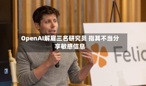 OpenAI解雇三名研究员 指其不当分享敏感信息-第1张图片