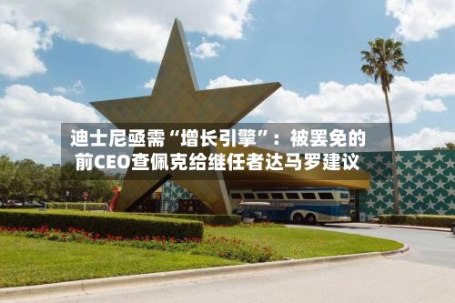迪士尼亟需“增长引擎	”：被罢免的前CEO查佩克给继任者达马罗建议-第1张图片