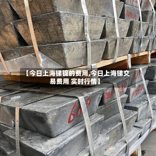 【今日上海锑锭的费用,今日上海锑交易费用 实时行情】-第3张图片