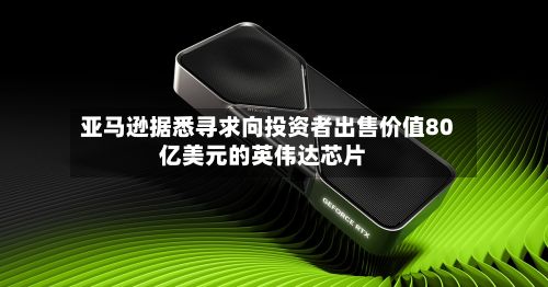 亚马逊据悉寻求向投资者出售价值80亿美元的英伟达芯片